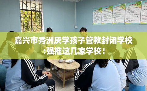 嘉兴市秀洲厌学孩子管教封闭学校:强推这几家学校！