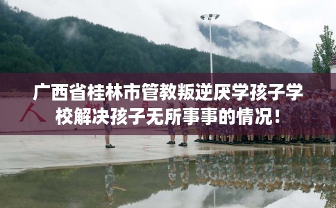 广西省桂林市管教叛逆厌学孩子学校解决孩子无所事事的情况！