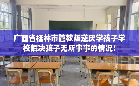 广西省桂林市管教叛逆厌学孩子学校解决孩子无所事事的情况！