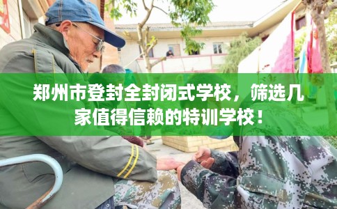 郑州市登封全封闭式学校,筛选几家值得信赖的特训学校! 郑州市登封全封闭式学校,筛选几家值得信赖的特训学校!