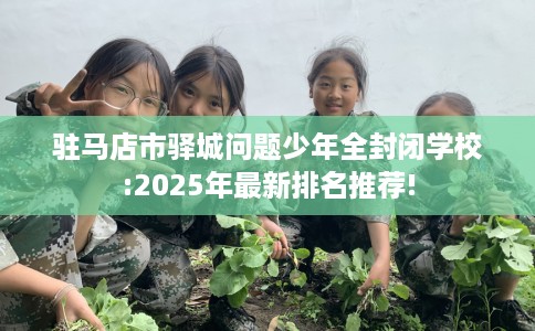 驻马店市驿城问题少年全封闭学校:2025年最新排名推荐!
