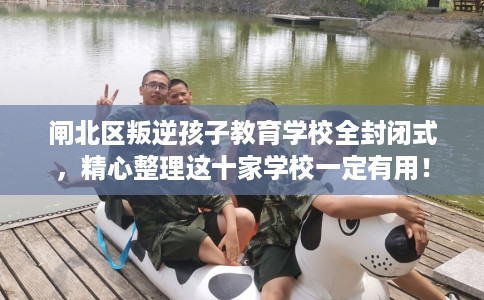 闸北区叛逆孩子教育学校全封闭式,精心整理这十家学校一定有用! 闸北区叛逆孩子教育学校全封闭式,精心整理这十家学校一定有用!