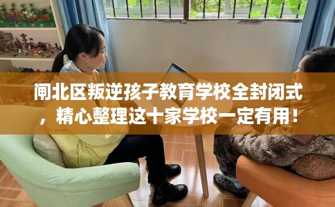 闸北区叛逆孩子教育学校全封闭式，精心整理这十家学校一定有用！