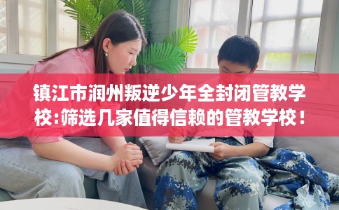镇江市润州叛逆少年全封闭管教学校:筛选几家值得信赖的管教学校! 镇江市润州叛逆少年全封闭管教学校:筛选几家值得信赖的管教学校!
