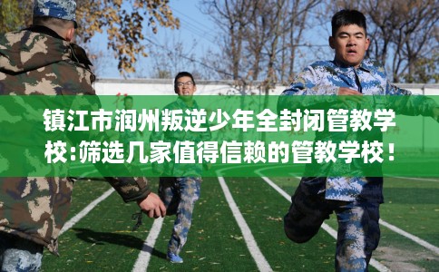 镇江市润州叛逆少年全封闭管教学校:筛选几家值得信赖的管教学校! 镇江市润州叛逆少年全封闭管教学校:筛选几家值得信赖的管教学校!