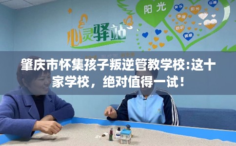 肇庆市怀集孩子叛逆管教学校:这十家学校，绝对值得一试！