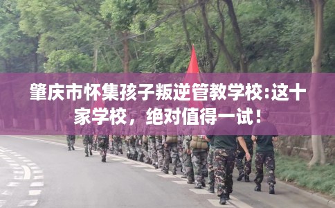 肇庆市怀集孩子叛逆管教学校:这十家学校，绝对值得一试！