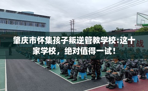 肇庆市怀集孩子叛逆管教学校:这十家学校，绝对值得一试！