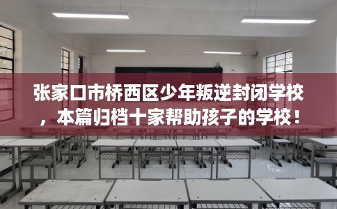 张家口市桥西区少年叛逆封闭学校，本篇归档十家帮助孩子的学校！