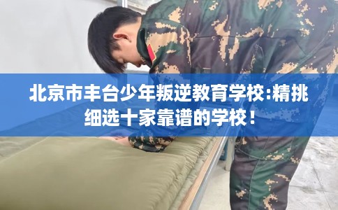 北京市丰台少年叛逆教育学校:精挑细选十家靠谱的学校！