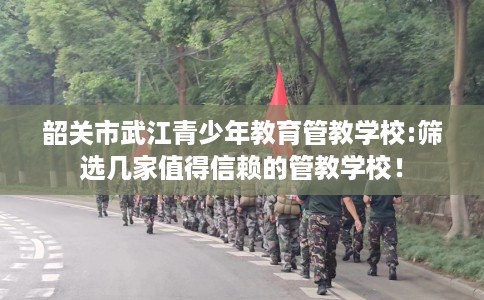 韶关市武江青少年教育管教学校:筛选几家值得信赖的管教学校！