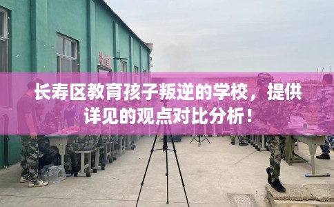 长寿区教育孩子叛逆的学校,提供详见的观点对比分析! 长寿区教育孩子叛逆的学校,提供详见的观点对比分析!