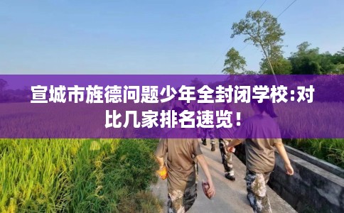 宣城市旌德问题少年全封闭学校:对比几家排名速览! 宣城市旌德问题少年全封闭学校:对比几家排名速览!