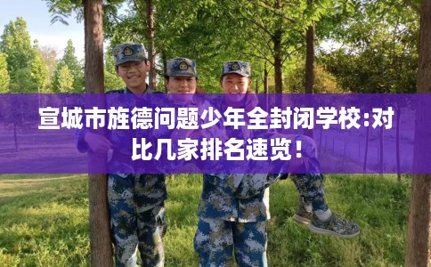 宣城市旌德问题少年全封闭学校:对比几家排名速览! 宣城市旌德问题少年全封闭学校:对比几家排名速览!