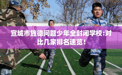 宣城市旌德问题少年全封闭学校:对比几家排名速览！