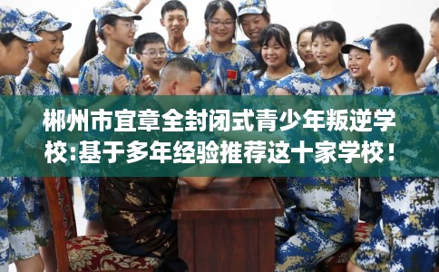 郴州市宜章全封闭式青少年叛逆学校:基于多年经验推荐这十家学校！