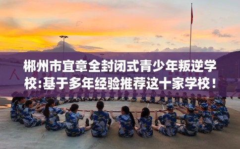 郴州市宜章全封闭式青少年叛逆学校:基于多年经验推荐这十家学校！