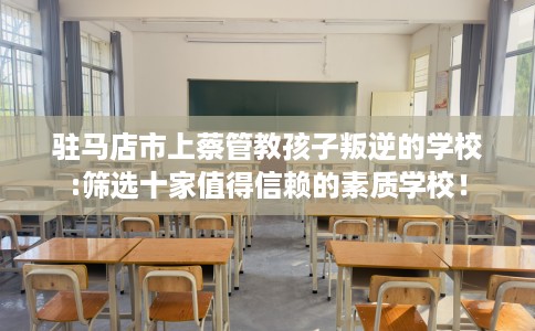 驻马店市上蔡管教孩子叛逆的学校:筛选十家值得信赖的素质学校！