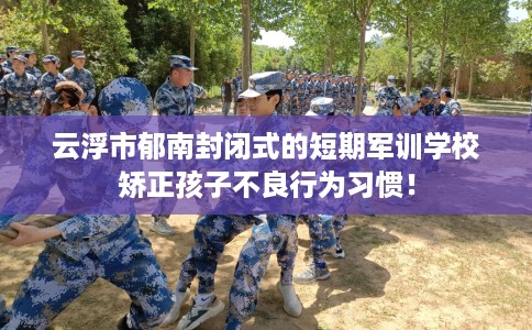 云浮市郁南封闭式的短期军训学校矫正孩子不良行为习惯！