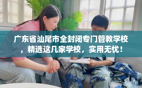 广东省汕尾市全封闭专门管教学校,精选这几家学校,实用无忧! 广东省汕尾市全封闭专门管教学校,精选这几家学校,实用无忧!