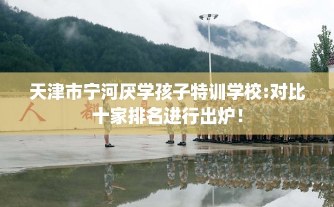 天津市宁河厌学孩子特训学校:对比十家排名进行出炉! 天津市宁河厌学孩子特训学校:对比十家排名进行出炉!