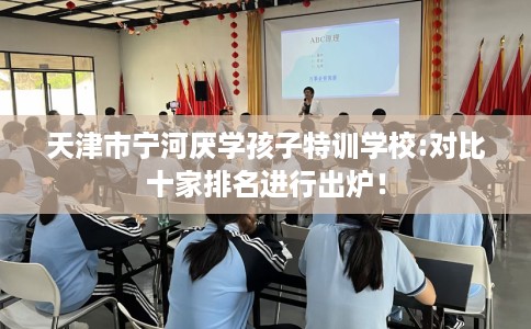 天津市宁河厌学孩子特训学校:对比十家排名进行出炉！