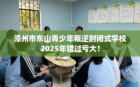 漳州市东山青少年叛逆封闭式学校2025年错过亏大！