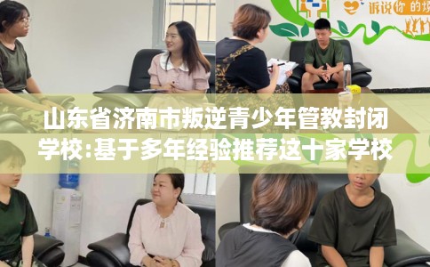 山东省济南市叛逆青少年管教封闭学校:基于多年经验推荐这十家学校！