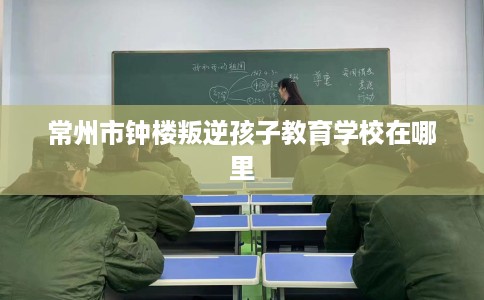 常州市钟楼叛逆孩子教育学校在哪里 常州市钟楼叛逆孩子教育学校在哪里
