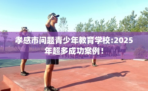 孝感市问题青少年教育学校:2025年超多成功案例! 孝感市问题青少年教育学校:2025年超多成功案例!