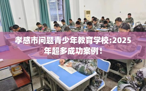 孝感市问题青少年教育学校:2025年超多成功案例! 孝感市问题青少年教育学校:2025年超多成功案例!