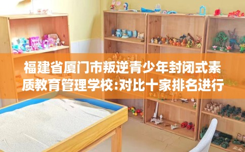 福建省厦门市叛逆青少年封闭式素质教育管理学校:对比十家排名进行出炉！