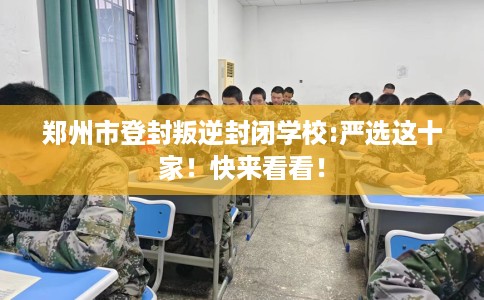 郑州市登封叛逆封闭学校:严选这十家！快来看看！