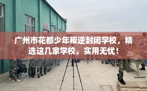 广州市花都少年叛逆封闭学校，精选这几家学校，实用无忧！