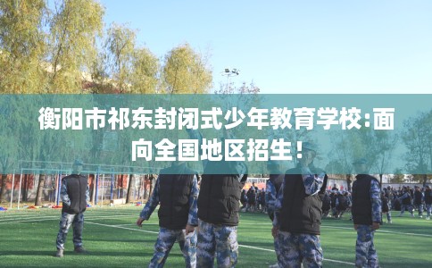 衡阳市祁东封闭式少年教育学校:面向全国地区招生！