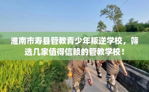 淮南市寿县管教青少年叛逆学校,筛选几家值得信赖的管教学校! 淮南市寿县管教青少年叛逆学校,筛选几家值得信赖的管教学校!