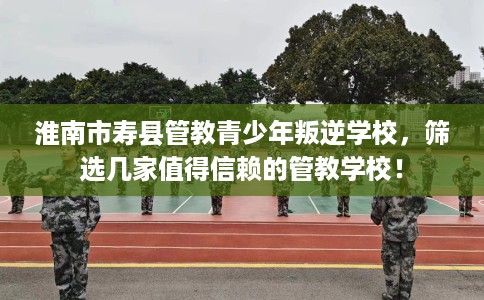 淮南市寿县管教青少年叛逆学校，筛选几家值得信赖的管教学校！