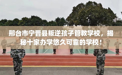 邢台市宁晋县叛逆孩子管教学校，揭秘十家办学悠久可靠的学校！