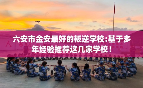 六安市金安最好的叛逆学校:基于多年经验推荐这几家学校！