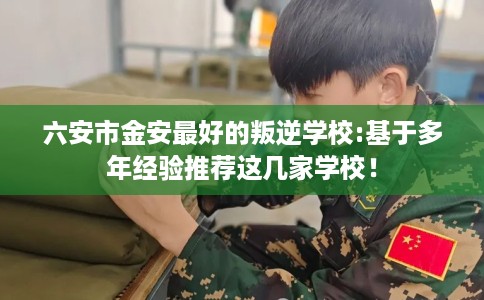 六安市金安最好的叛逆学校:基于多年经验推荐这几家学校！