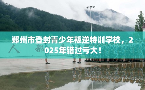 郑州市登封青少年叛逆特训学校，2025年错过亏大！