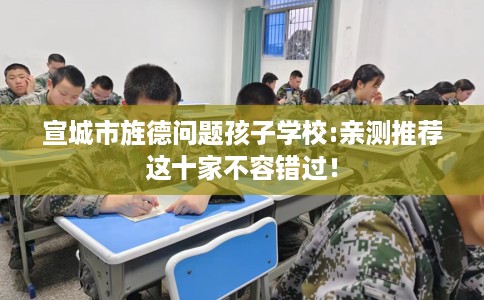 宣城市旌德问题孩子学校:亲测推荐这十家不容错过! 宣城市旌德问题孩子学校:亲测推荐这十家不容错过!