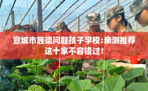 宣城市旌德问题孩子学校:亲测推荐这十家不容错过！