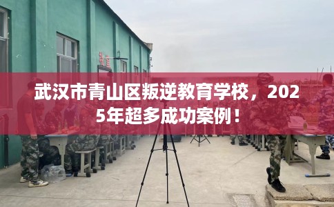 武汉市青山区叛逆教育学校，2025年超多成功案例！