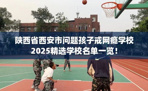 陕西省西安市问题孩子戒网瘾学校2025精选学校名单一览! 陕西省西安市问题孩子戒网瘾学校2025精选学校名单一览!