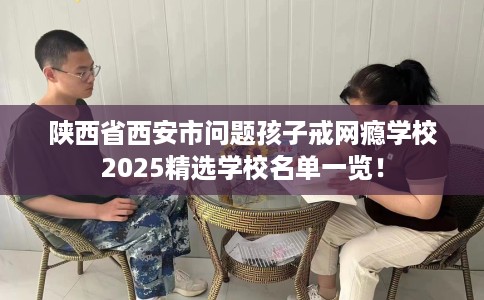 陕西省西安市问题孩子戒网瘾学校2025精选学校名单一览！