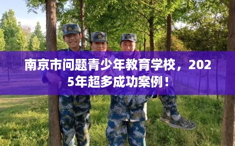 南京市问题青少年教育学校，2025年超多成功案例！