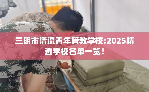 三明市清流青年管教学校:2025精选学校名单一览！