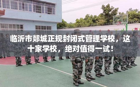 临沂市郯城正规封闭式管理学校，这十家学校，绝对值得一试！