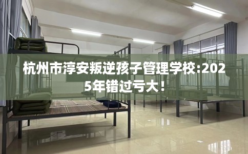 杭州市淳安叛逆孩子管理学校:2025年错过亏大! 杭州市淳安叛逆孩子管理学校:2025年错过亏大!
